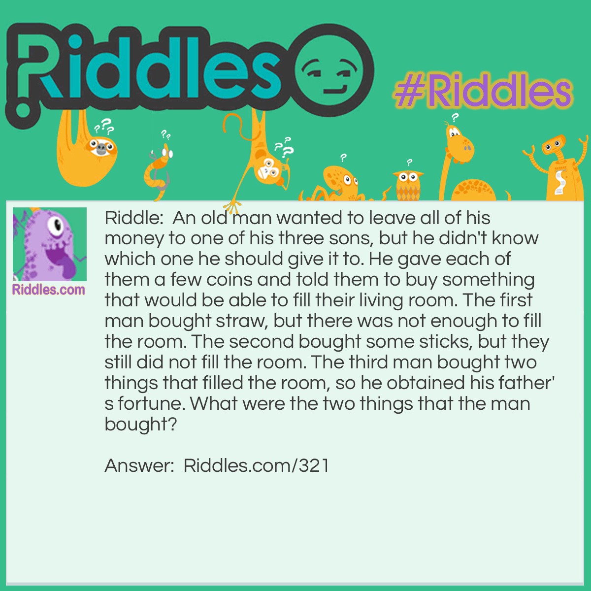 Riddle: An old man wanted to leave all of his money to one of his three sons, but he didn't know which one he should give it to. He gave each of them a few coins and told them to buy something that would be able to fill their living room. The first man bought straw, but there was not enough to fill the room. The second bought some sticks, but they still did not fill the room. The third man bought two things that filled the room, so he obtained his father's fortune. What were the two things that the man bought? Answer: The wise son bought a candle and a box of matches. After lighting the candle, the light filled the entire room.