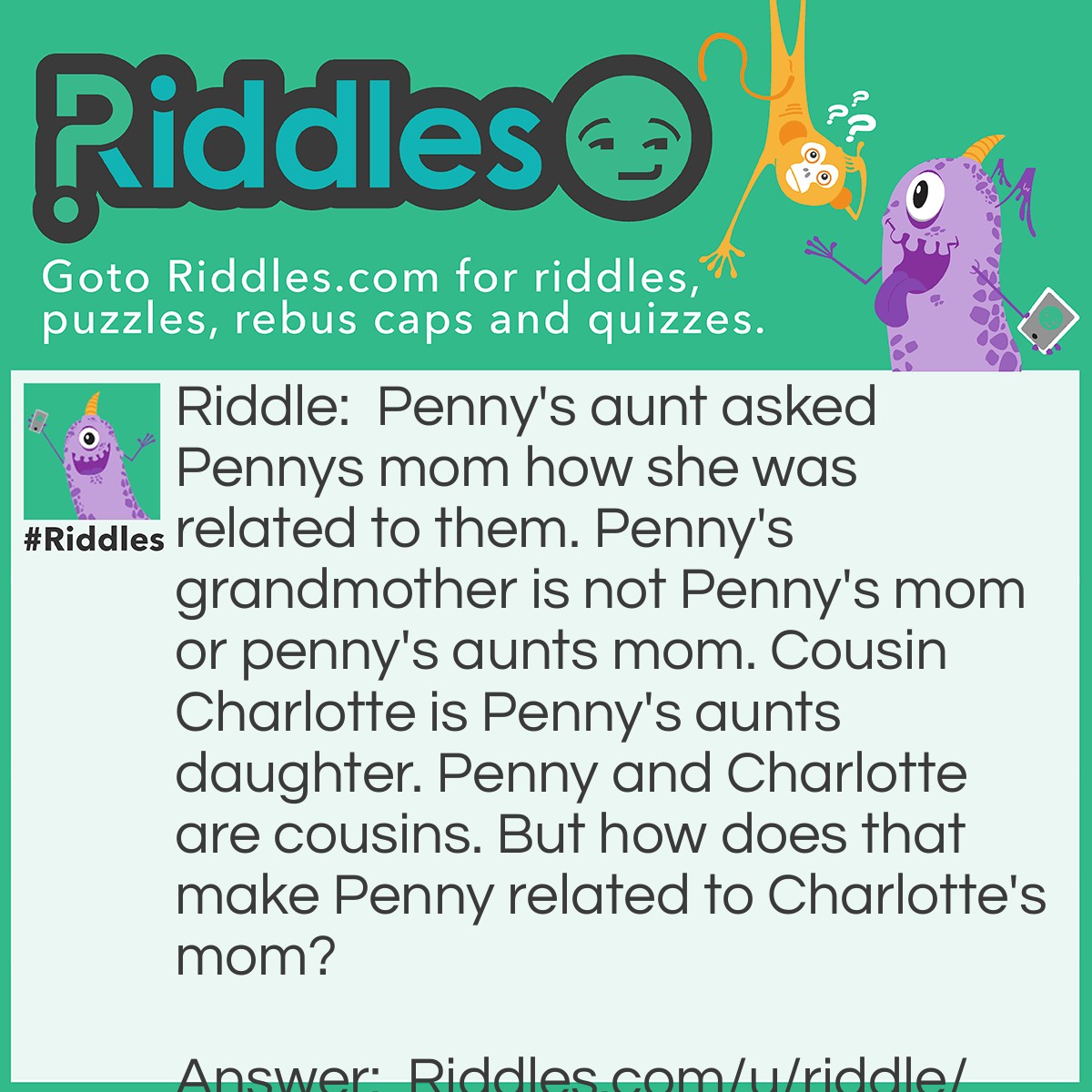 Riddle: Penny's aunt asked Pennys mom how she was related to them. Penny's grandmother is not Penny's mom or penny's aunts mom. Cousin Charlotte is Penny's aunts daughter. Penny and Charlotte are cousins. But how does that make Penny related to Charlotte's mom? Answer: Penny's aunt is her dad's sister.