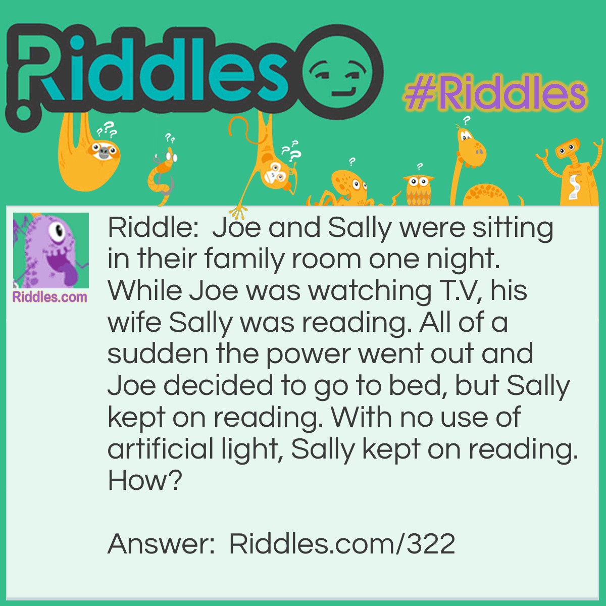 Riddle: Joe and Sally were sitting in their family room one night. While Joe was watching T.V, his wife Sally was reading. All of a sudden the power went out and Joe decided to go to bed, but Sally kept on reading. With no use of artificial light, Sally kept on reading. How? Answer: Sally was blind, she was reading a book by Braille.