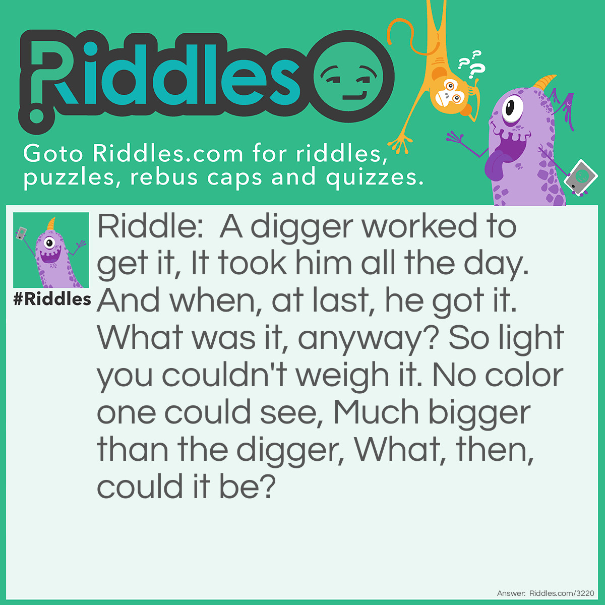 Riddle: A digger worked to get it, It took him all the day. And when, at last, he got it. What was it, anyway? So light you couldn't weigh it. No color one could see, Much bigger than the digger, What, then, could it be? Answer: A hole.