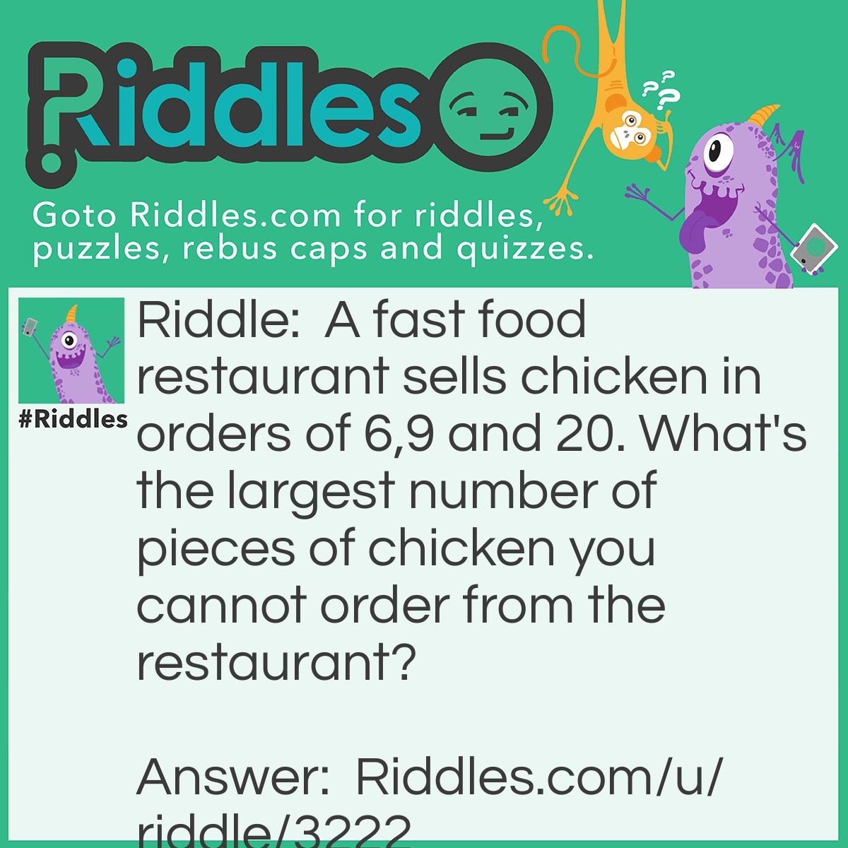 Riddle: A fast food restaurant sells chicken in orders of 6,9 and 20. What's the largest number of pieces of chicken you cannot order from the restaurant? Answer: 43 is the last number that doesn't fall into these categories.