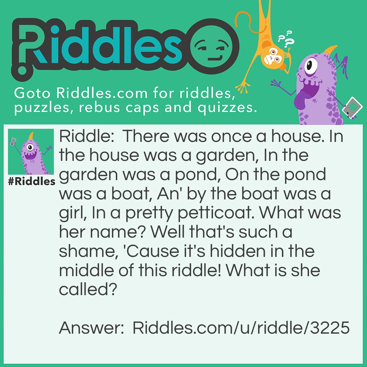 Riddle: There was once a house. In the house was a garden, In the garden was a pond, On the pond was a boat, An' by the boat was a girl, In a pretty petticoat. What was her name? Well that's such a shame, 'Cause it's hidden in the middle of this riddle! What is she called? Answer: Her name is Anne. The riddle is sung as a song (henceforth it rhymes), meaning when sung the word and is pronounced as an', giving away her name!