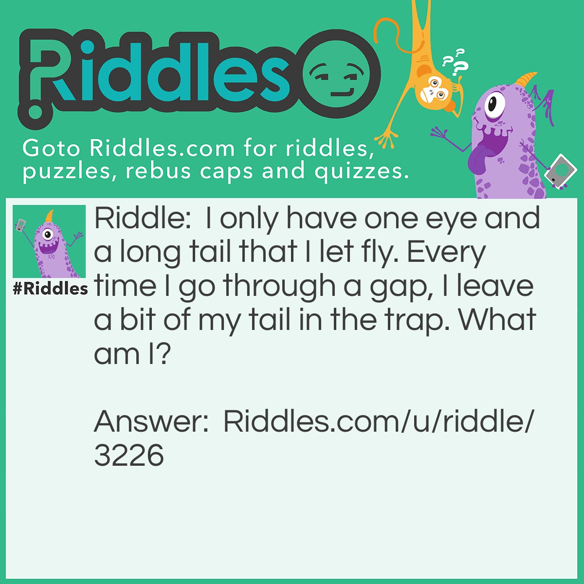 Riddle: I only have one eye and a long tail that I let fly. Every time I go through a gap, I leave a bit of my tail in the trap. What am I? Answer: A needle and thread! The needle has one hole meaning an eye, a long tail is the thread going through it!