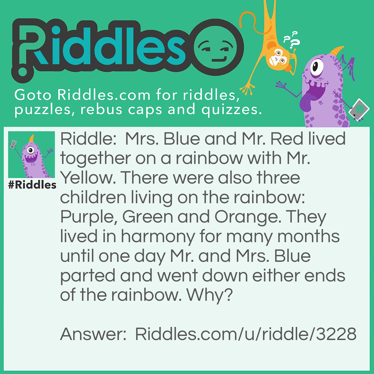 Riddle: Mrs. Blue and Mr. Red lived together on a rainbow with Mr. Yellow. There were also three children living on the rainbow: Purple, Green and Orange. They lived in harmony for many months until one day Mr. and Mrs. Blue parted and went down either ends of the rainbow. Why? Answer: Mrs. Blue and Mr. Red had their one child Purple. One day Mr. Red had an affair with Mr. Yellow and they had a Orange child. After figuring out what had taken place, Mrs. Blue wanted to get her own back and so she had an affair with Mr. Yellow and they had a Green baby. Mr. Red was rather confused when his wife gave birth to a Green baby as Red and Blue makes purple not green. Therefore he figured out what had taken place behind his back and parted with Mrs. Blue!