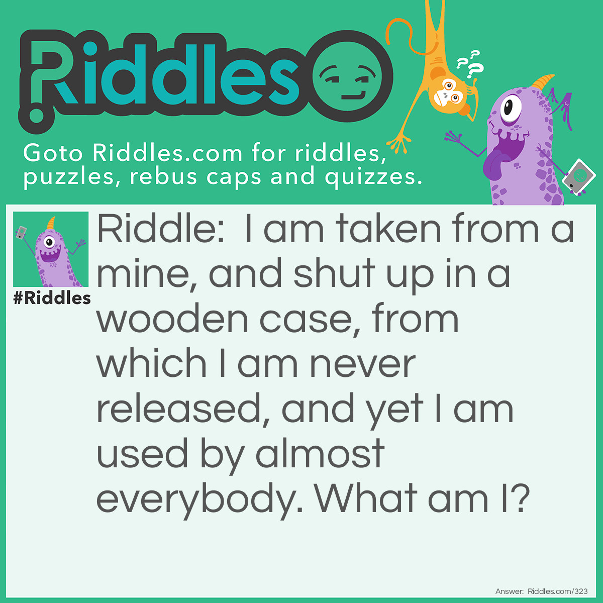 Riddle: I am taken from a mine, and shut up in a wooden case, from which I am never released, and yet I am used by almost everybody. What am I? Answer: Pencil lead.