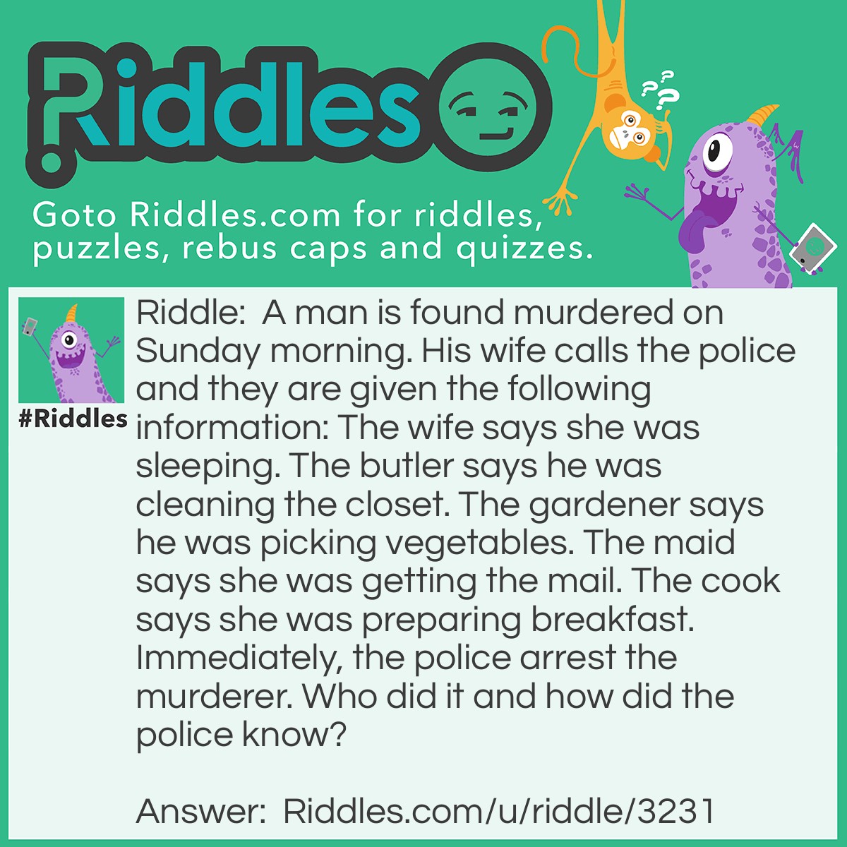 Riddle: A man is found murdered on Sunday morning. His wife calls the police and they are given the following information: The wife says she was sleeping. The butler says he was cleaning the closet. The gardener says he was picking vegetables. The maid says she was getting the mail. The cook says she was preparing breakfast. Immediately, the police arrest the murderer. Who did it and how did the police know? Answer: The maid did it because you don't get mail in Sunday!