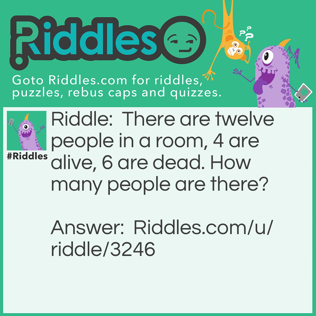 Riddle: There are twelve people in a room, 4 are alive, 6 are dead. How many people are there? Answer: 12.