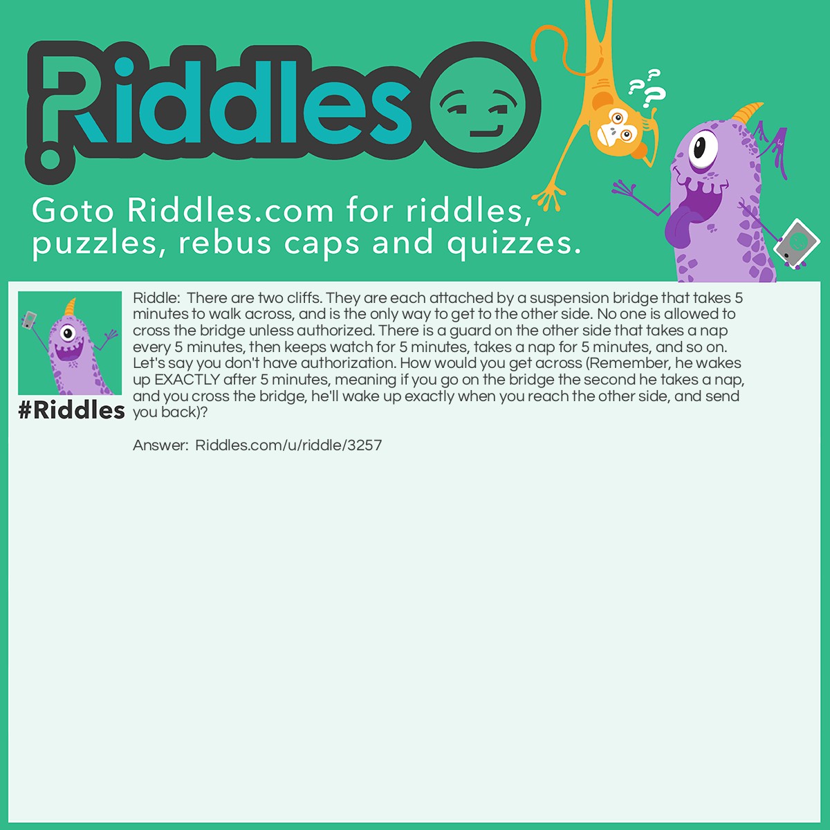 Riddle: There are two cliffs. They are each attached by a suspension bridge that takes 5 minutes to walk across, and is the only way to get to the other side. No one is allowed to cross the bridge unless authorized. There is a guard on the other side that takes a nap every 5 minutes, then keeps watch for 5 minutes, takes a nap for 5 minutes, and so on. Let's say you don't have authorization. How would you get across (Remember, he wakes up EXACTLY after 5 minutes, meaning if you go on the bridge the second he takes a nap, and you cross the bridge, he'll wake up exactly when you reach the other side, and send you back)? Answer: You can't go as he is awake, he'll see you, but go when he doesn't see you. Then, turn back as he is waking up, pretending to go to the side you came from. Then, he'll figure you are unauthorized to set foot on the bridge, and send you to the side you want to get to.