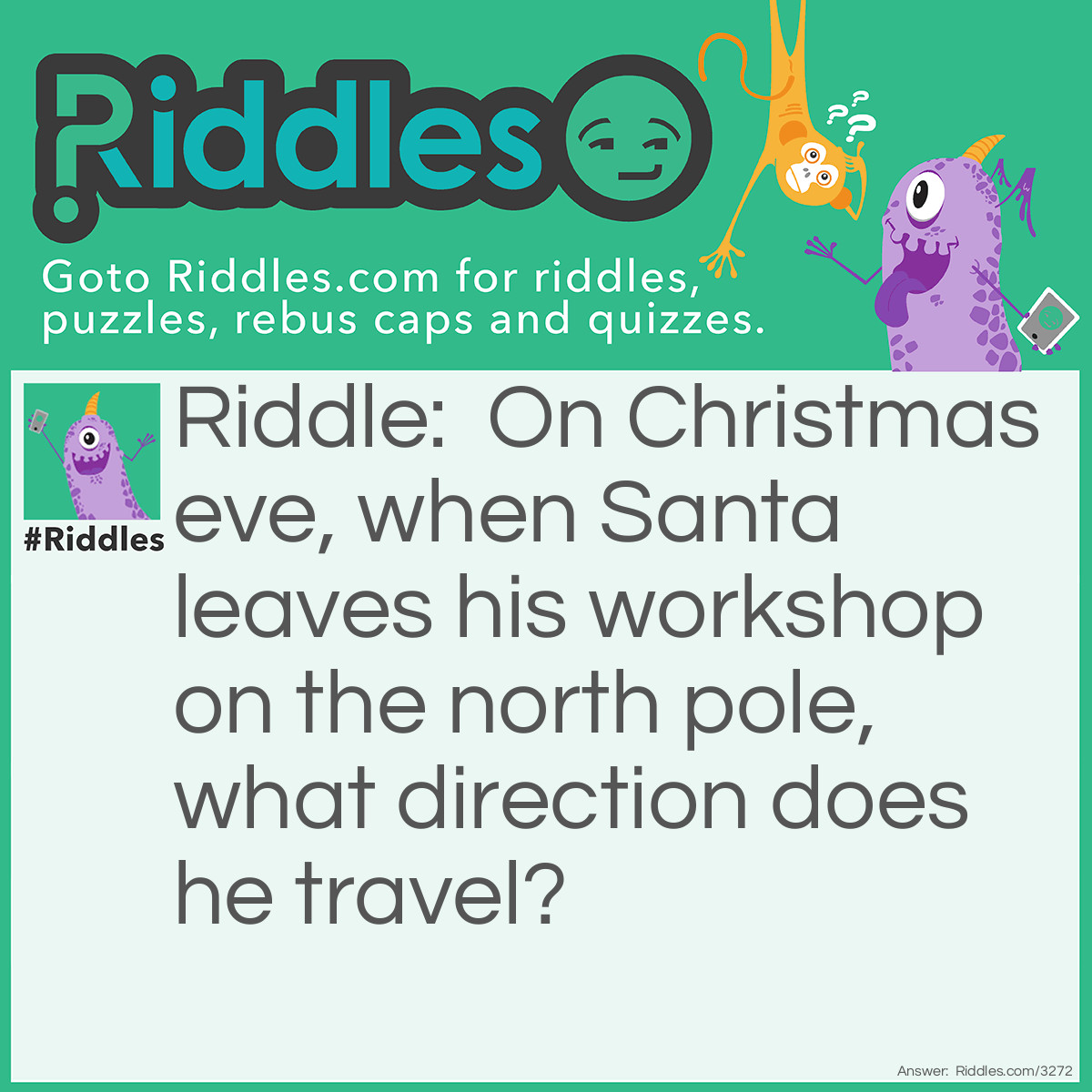 Riddle: On Christmas eve, when Santa leaves his workshop on the north pole, what direction does he travel? Answer: South.  If you're on the North Pole the only direction you can go is south.