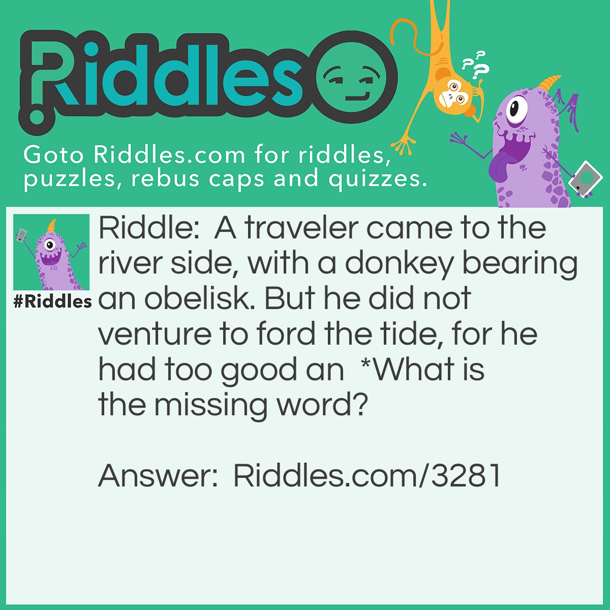 Riddle: A traveler came to the river side, with a donkey bearing an obelisk. But he did not venture to ford the tide, for he had too good an *. 
What is the missing word? Answer: Asterisk = "Ass to Risk".