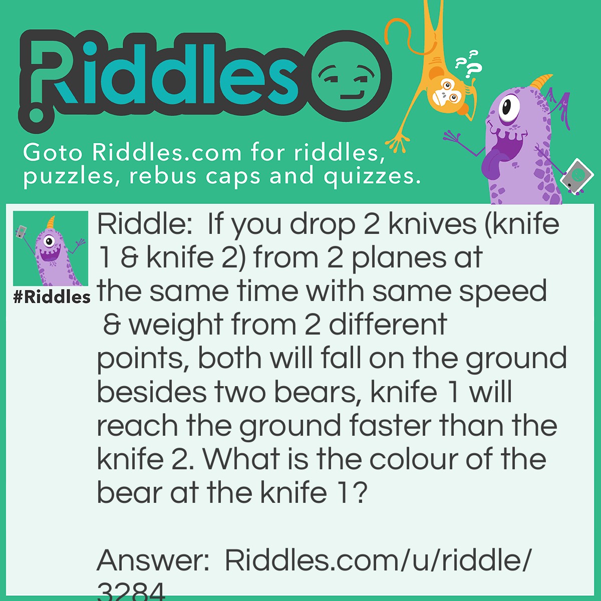 Riddle: If you drop 2 knives (knife 1 & knife 2) from 2 planes at the same time with same speed & weight from 2 different points, both will fall on the ground besides two bears, knife 1 will reach the ground faster than the knife 2. What is the colour of the bear at the knife 1? Answer: White colour because that is polar bear... And acceleration due to gravity is maximum at poles, so knife 1 will reach the ground first.