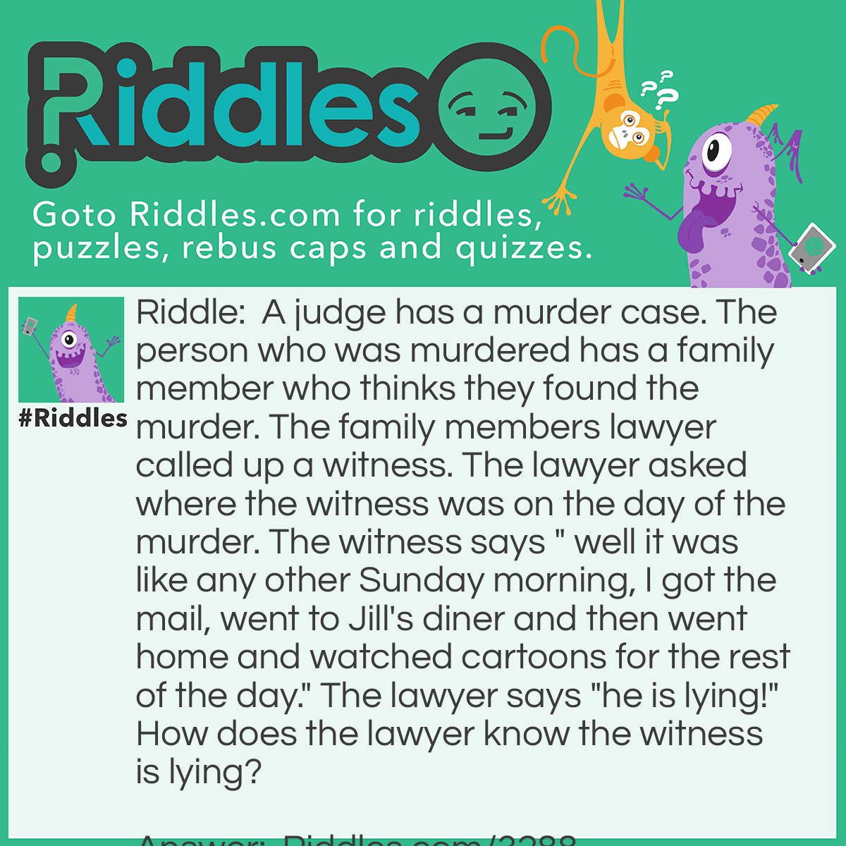 Riddle: A judge has a murder case. The person who was murdered has a family member who thinks they found the murder. The family members lawyer called up a witness. The lawyer asked where the witness was on the day of the murder. The witness says " well it was like any other Sunday morning, I got the mail, went to Jill's diner and then went home and watched cartoons for the rest of the day." The lawyer says "he is lying!" How does the lawyer know the witness is lying? Answer: The witness says he went to get the mail and there are no mail deliveries on sundays. Also Sunday cartoons are only in the morning so how could the witness be watching them all day?