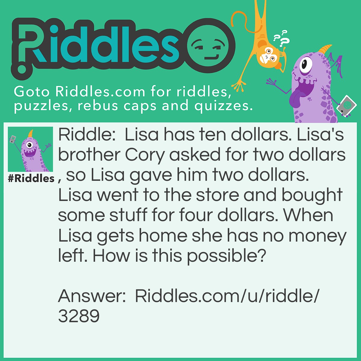 Riddle: Lisa has ten dollars. Lisa's brother Cory asked for two dollars, so Lisa gave him two dollars. Lisa went to the store and bought some stuff for four dollars. When Lisa gets home she has no money left. How is this possible? Answer: Lisa took a taxi to the store and back home. She payed two dollars to go to the store and two to go home.