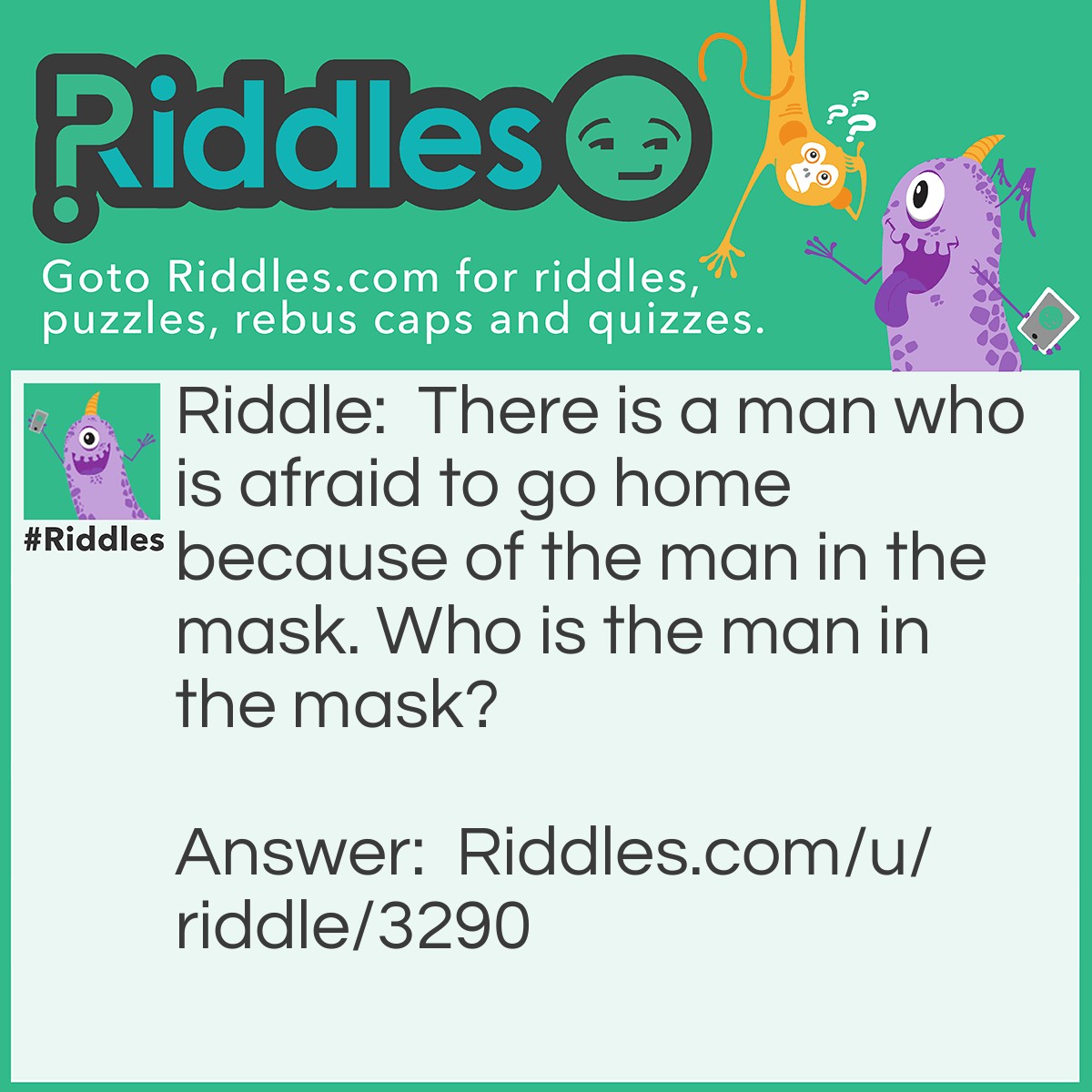 Riddle: There is a man who is afraid to go home because of the man in the mask. Who is the man in the mask? Answer: A baseball catcher.