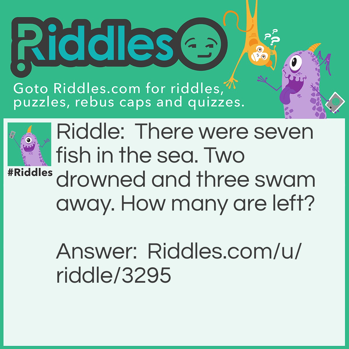 Riddle: There were seven fish in the sea. Two drowned and three swam away. How many are left? Answer: Four because fish can't drown.. ... ;) ;] ♡♡♡