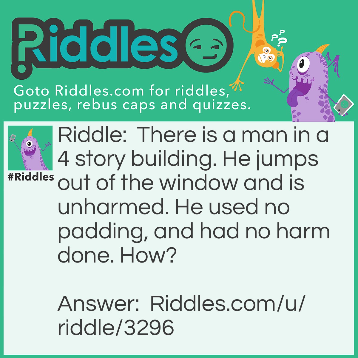 Riddle: There is a man in a 4-story building. He jumps out of the window and is unharmed. He used no padding and had no harm done. How? Answer: He jumped out of the ground floor.