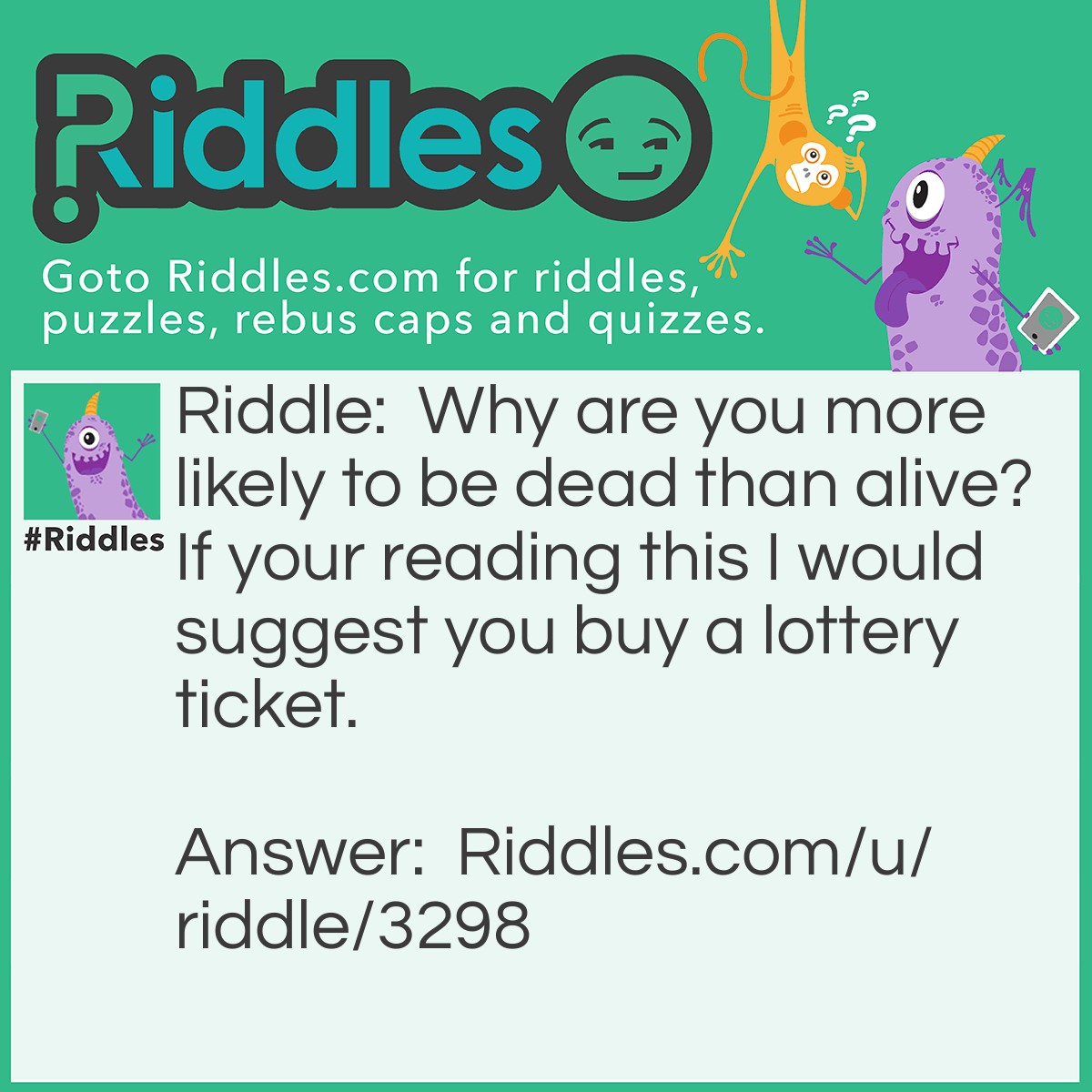 Riddle: Why are you more likely to be dead than alive? If your reading this I would suggest you buy a lottery ticket. Answer: As the probability of your existence is around 400 trillion to 1 , the odds of winning the lottery is a lot less.