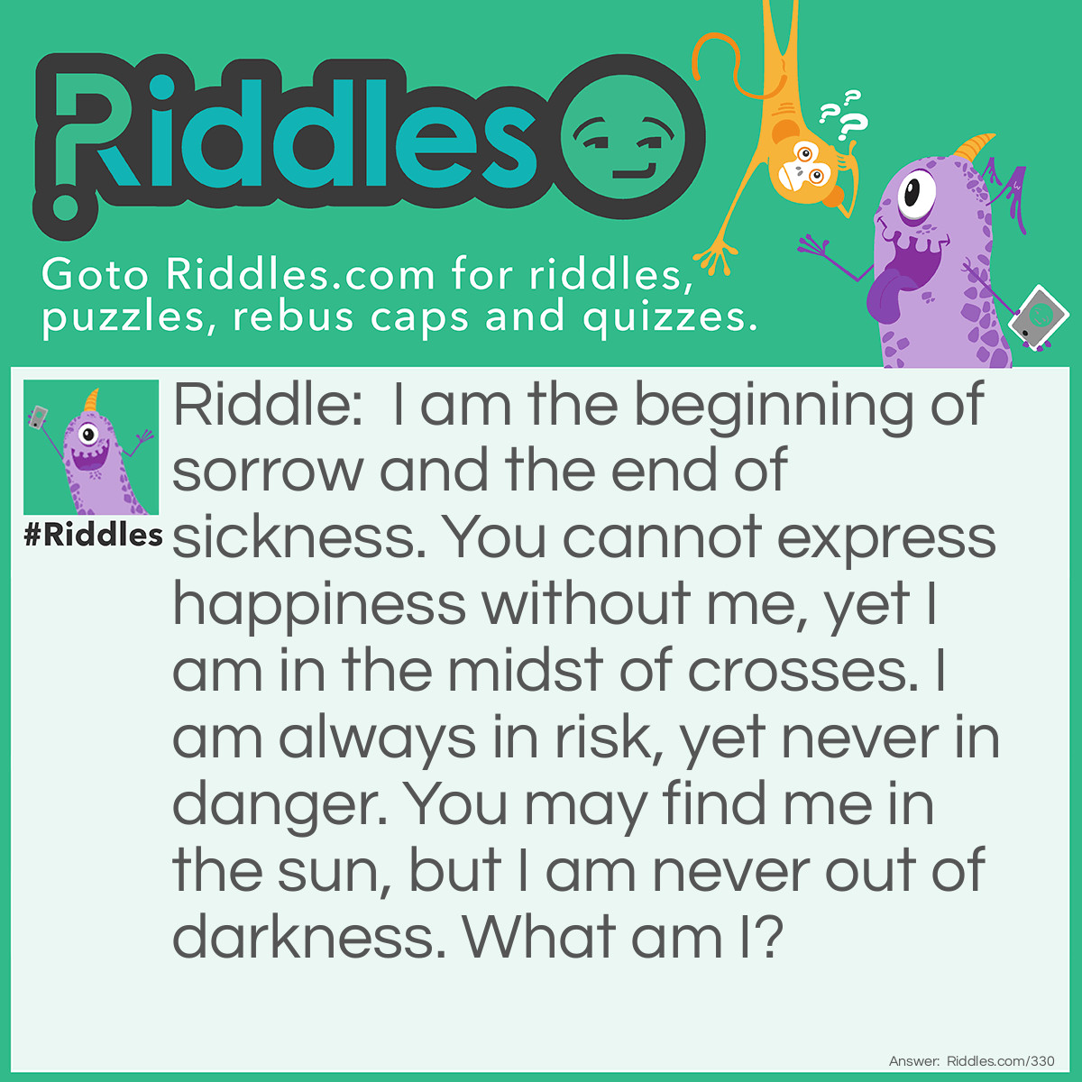 Riddle: I am the beginning of sorrow and the end of sickness. You cannot express happiness without me, yet I am in the midst of crosses. I am always in risk, yet never in danger. You may find me in the sun, but I am never out of darkness. What am I? Answer: The letter S.