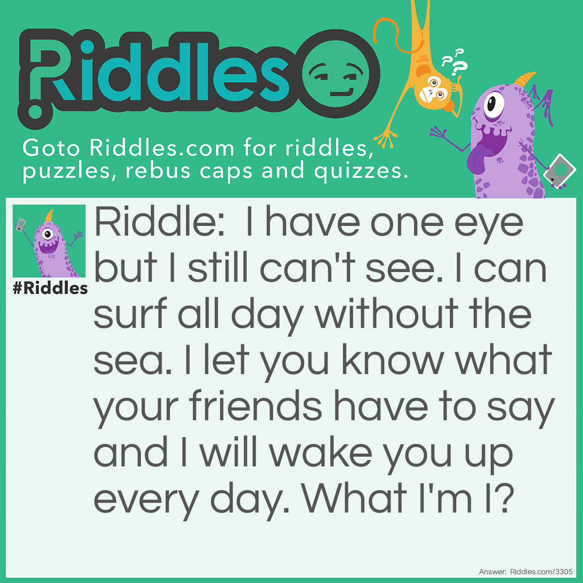 Riddle: I have one eye but I still can't see. I can surf all day without the sea. I let you know what your friends have to say and I will wake you up every day. What I'm I? Answer: An iphone.