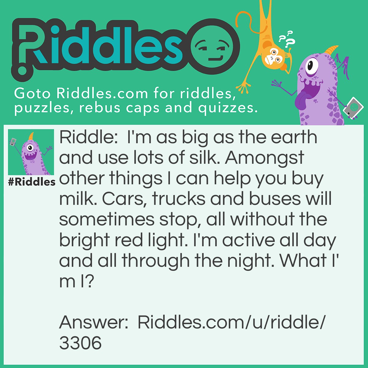 Riddle: I'm as big as the earth and use lots of silk. Amongst other things I can help you buy milk. Cars, trucks and buses will sometimes stop, all without the bright red light. I'm active all day and all through the night. What I'm I? Answer: The World Wide Web.