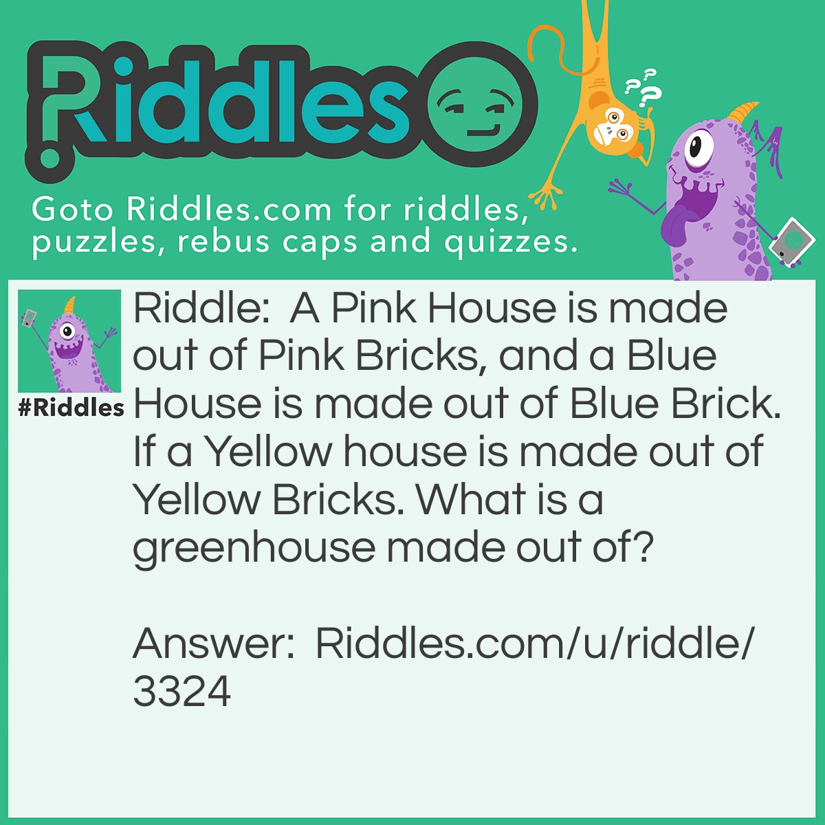 Riddle: A Pink House is made out of Pink Bricks, and a Blue House is made out of Blue Brick. If a Yellow house is made out of Yellow Bricks. What is a greenhouse made out of? Answer: Glass.