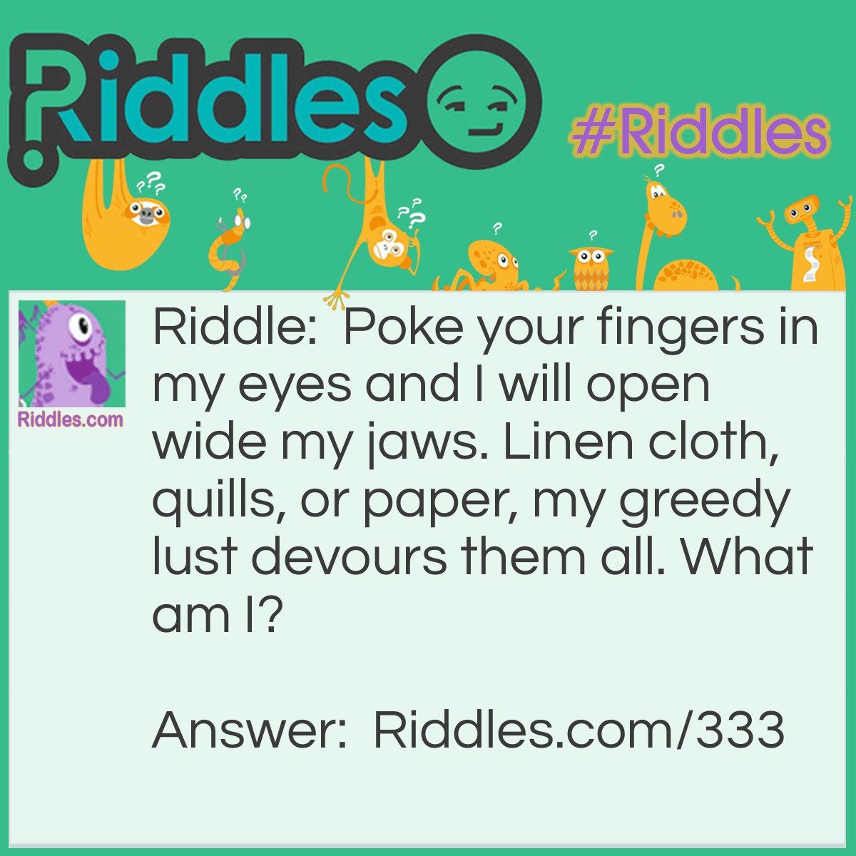 Riddle: Poke your fingers in my eyes and I will open wide my jaws. Linen cloth, quills, or paper, my greedy lust devours them all. What am I? Answer: Shears, or scissors.