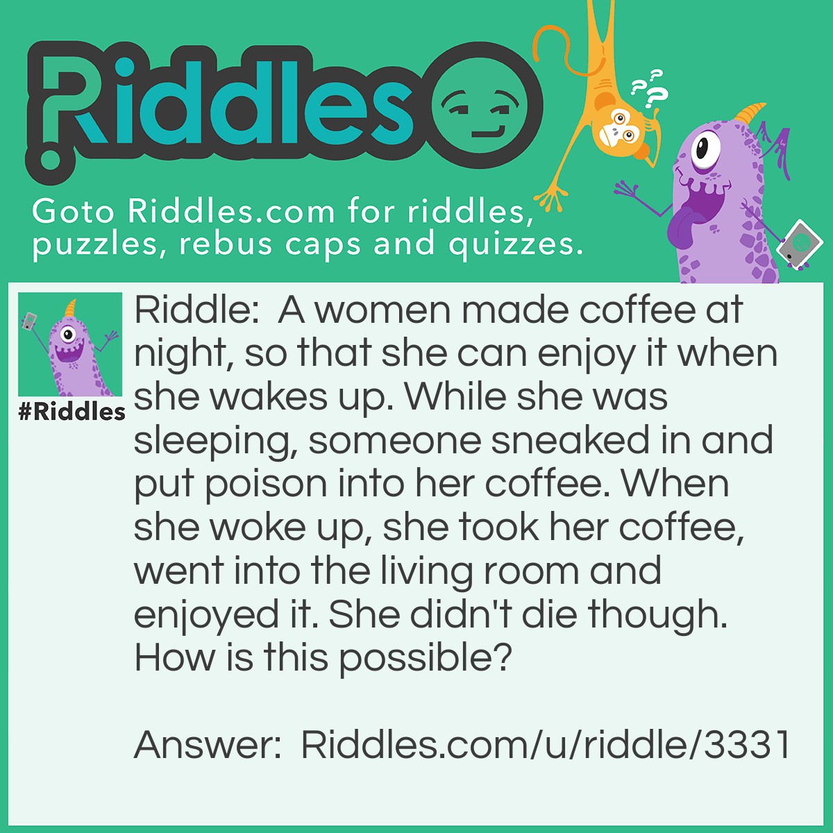 Riddle: A women made coffee at night, so that she can enjoy it when she wakes up. While she was sleeping, someone sneaked in and put poison into her coffee. When she woke up, she took her coffee, went into the living room and enjoyed it. She didn't die though. How is this possible? Answer: She drank her coffee in the LIVING room.