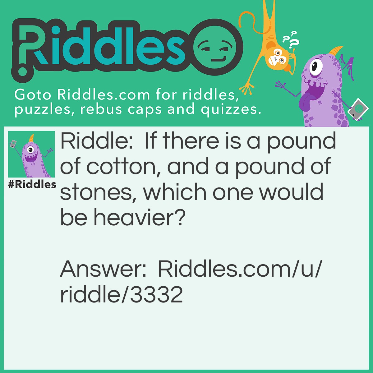 Riddle: If there is a pound of cotton, and a pound of stones, which one would be heavier? Answer: They are the same weight because there is ONE POUND of cotton and ONE POUND of stones.
