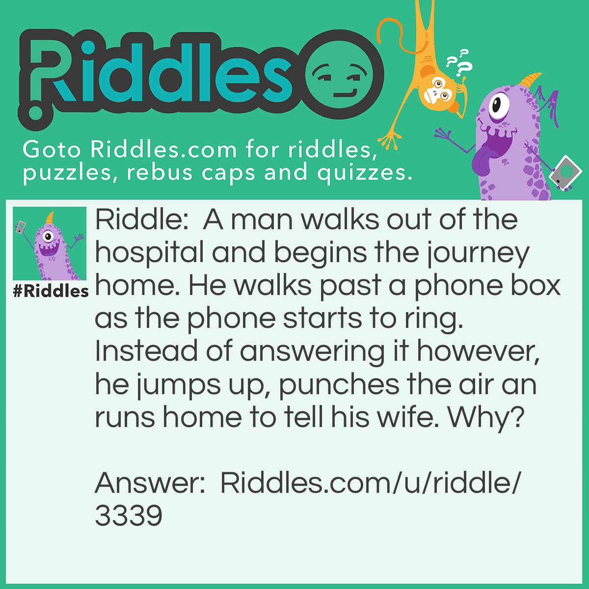 Riddle: A man walks out of the hospital and begins the journey home. He walks past a phone box as the phone starts to ring. Instead of answering it however, he jumps up, punches the air an runs home to tell his wife. Why? Answer: The man had just been cured of deafness. The fact that he could hear the phone ringing was proof that it had worked.