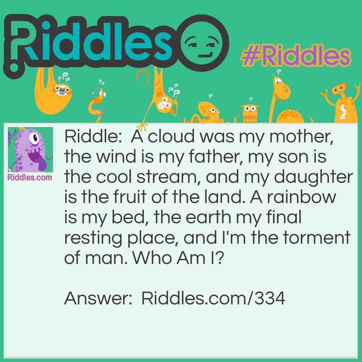 Riddle: A cloud was my mother, the wind is my father, my son is the cool stream, and my daughter is the fruit of the land. A rainbow is my bed, the earth my final resting place, and I'm the torment of man. <a href="https://www.riddles.com/who-am-i-riddles">Who Am I</a>? Answer: Rain.