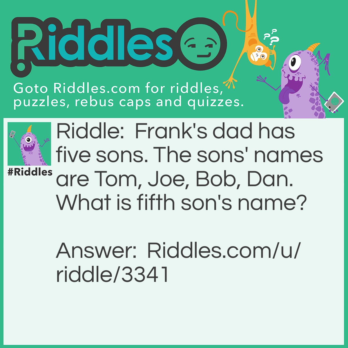Riddle: Frank's dad has five sons. The sons' names are Tom, Joe, Bob, Dan. What is fifth son's name? Answer: It was Frank because it was Frank's dad.