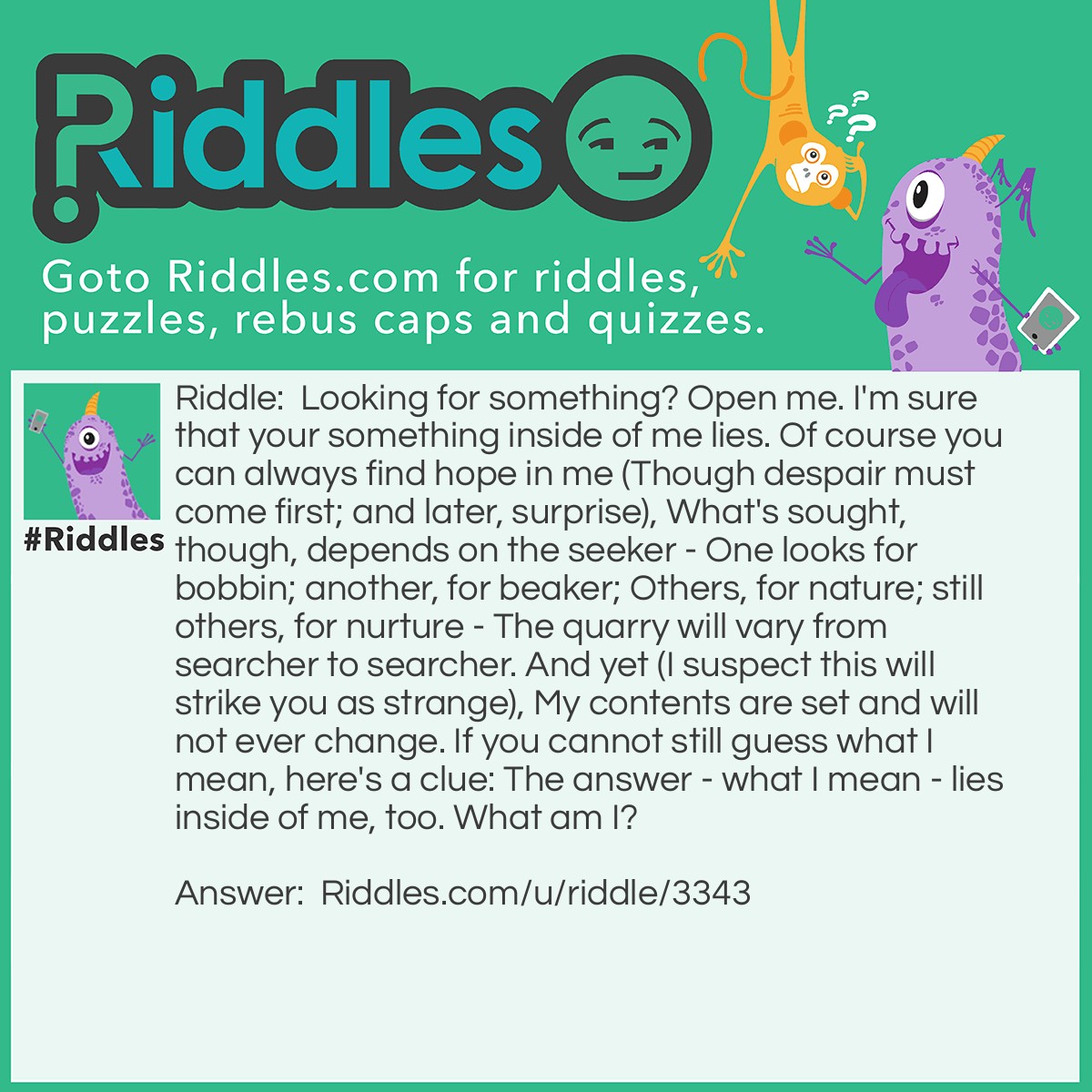 Riddle: Looking for something? Open me. I'm sure that your something inside of me lies. Of course you can always find hope in me (Though despair must come first; and later, surprise), What's sought, though, depends on the seeker - One looks for bobbin; another, for beaker; Others, for nature; still others, for nurture - The quarry will vary from searcher to searcher. And yet (I suspect this will strike you as strange), My contents are set and will not ever change. If you cannot still guess what I mean, here's a clue: The answer - what I mean - lies inside of me, too. What am I? Answer: A dictionary