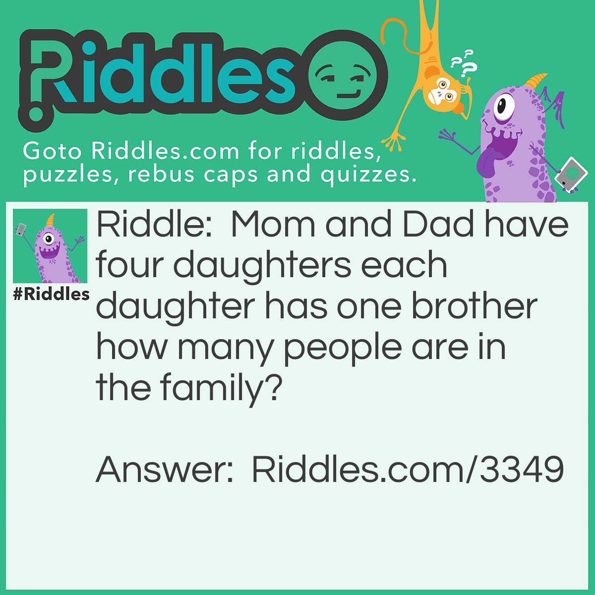 Riddle: Mom and Dad have four daughters each daughter has one brother how many people are in the family? Answer: The answer is 7. Each daughter has one brother since the daughters are all sisters and there's one brother they all share the same brother. So, therefore, the answer is 7.