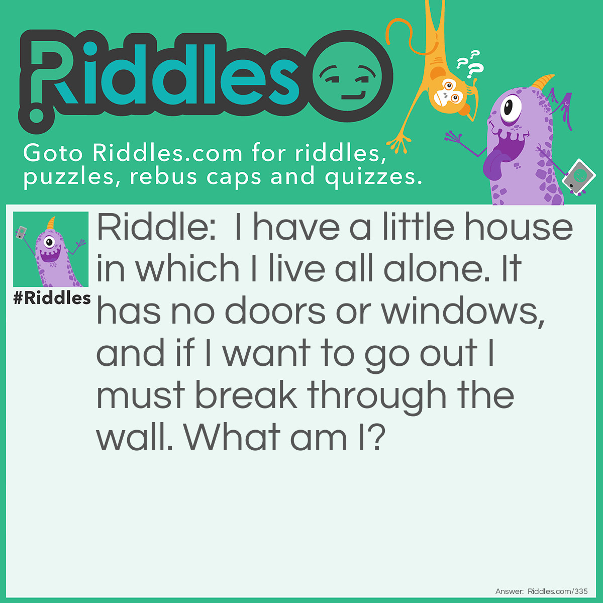 Riddle: I have a little house in which I live all alone. It has no doors or windows, and if I want to go out I must break through the wall. What am I? Answer: A chick in an egg.