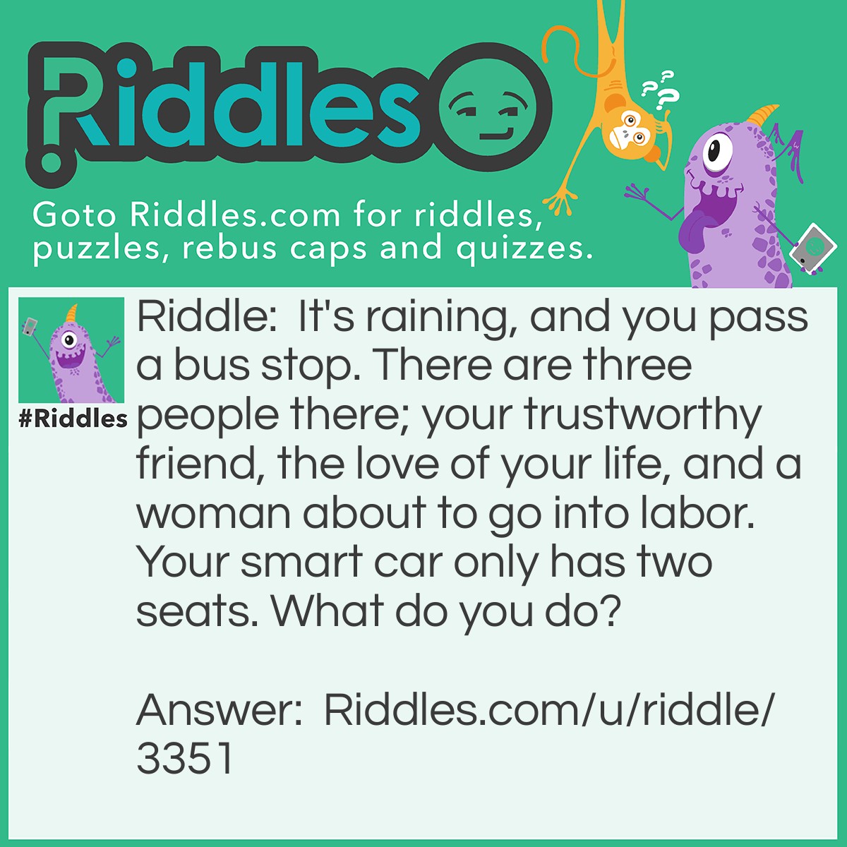 Riddle: It's raining, and you pass a bus stop. There are three people there; your trustworthy friend, the love of your life, and a woman about to go into labor. Your smart car only has two seats. What do you do? Answer: You first give your keys to your friend and let them take the woman to a hospital, then you wait for the bus with your love.