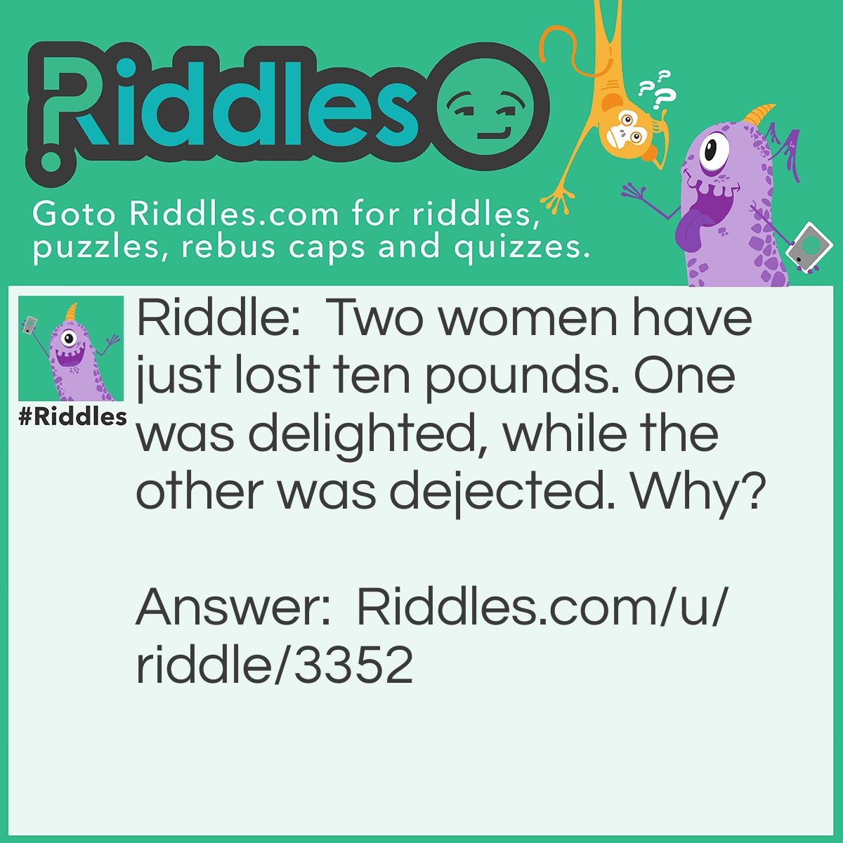 Riddle: Two women have just lost ten pounds. One was delighted, while the other was dejected. Why? Answer: The first woman was an American, and had lost ten pounds in WEIGHT. The second woman was an European, and had lost ten pounds in MONEY.