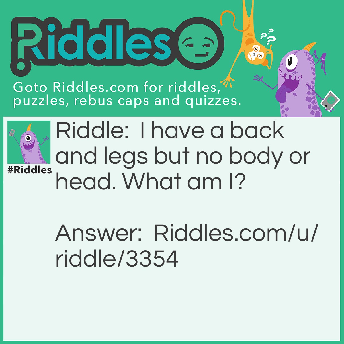 Riddle: I have a back and legs but no body or head. What am I? Answer: I'm a chair!!