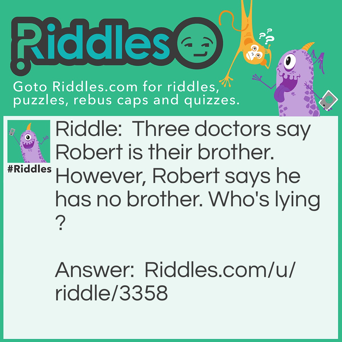 Riddle: Three doctors say Robert is their brother. However, Robert says he has no brother. Who's lying? Answer: No one. The doctors are all girls.
