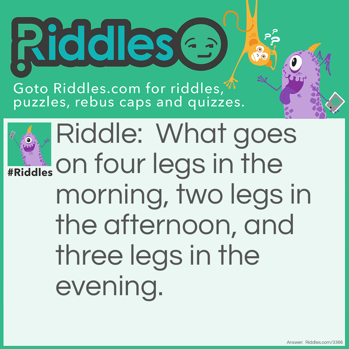 Riddle: What goes on four legs in the morning, two legs in the afternoon, and three legs in the evening. Answer: Man, who crawls as a baby, walks on two legs as an adult, and uses a walking stick in his twilight years.