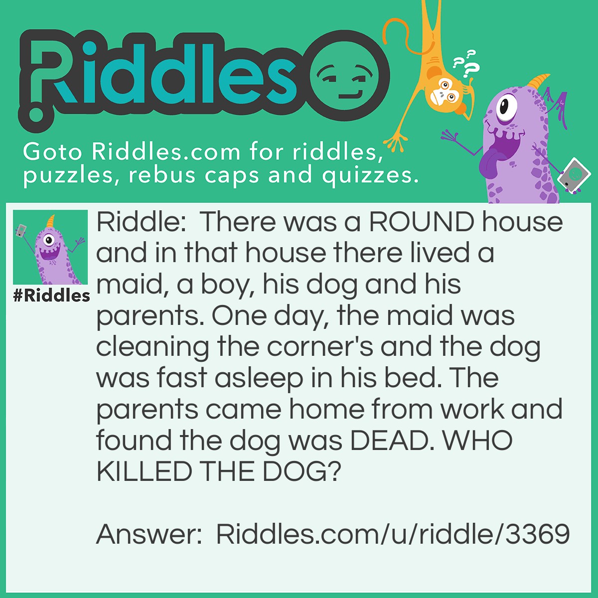Riddle: There was a ROUND house and in that house there lived a maid, a boy, his dog and his parents. One day, the maid was cleaning the corner's and the dog was fast asleep in his bed. The parents came home from work and found the dog was DEAD. WHO KILLED THE DOG? Answer: The maid did there are no corner's.