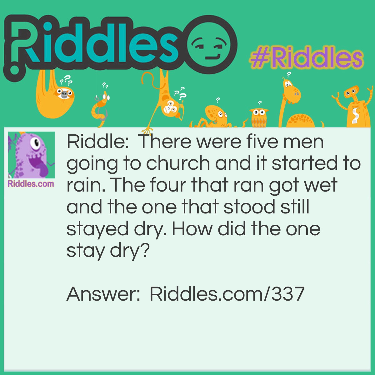 Riddle: There were five men going to church and it started to rain. The four that ran got wet and the one that stood still stayed dry. How did the one stay dry? Answer: It was a body in a coffin with the bearers.