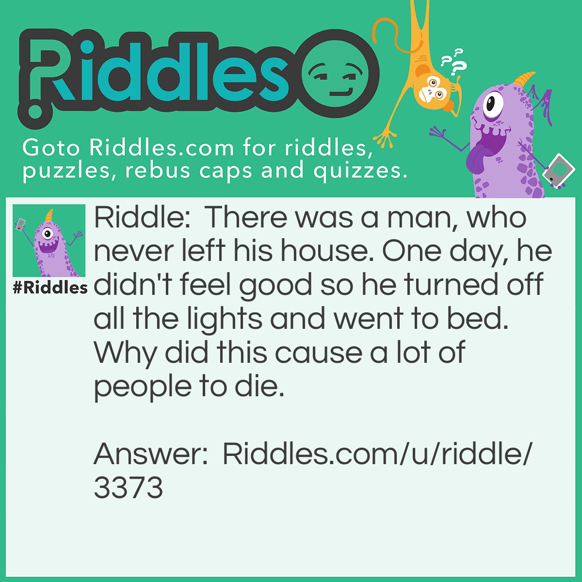 Riddle: There was a man, who never left his house. One day, he didn't feel good so he turned off all the lights and went to bed. Why did this cause a lot of people to die. Answer: He lived int he lighthouse. Without the light from the lighthouse, ships crashed.