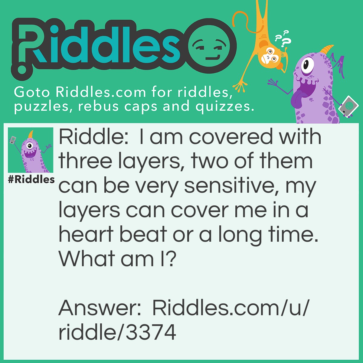 Riddle: I am covered with three layers, two of them can be very sensitive, my layers can cover me in a heart beat or a long time. What am I? Answer: A cats eye.