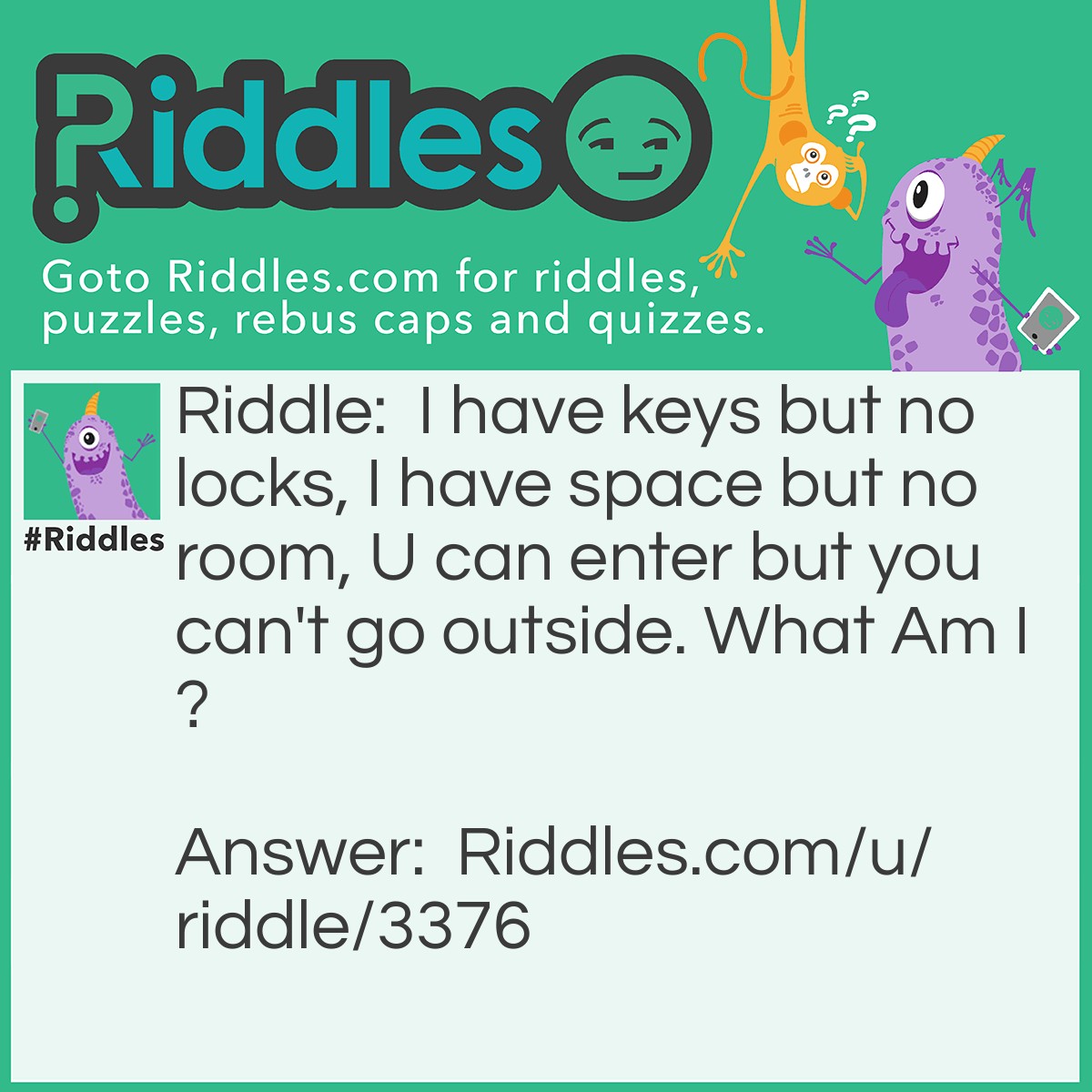 Riddle: I have keys but no locks, I have space but no room, U can enter but you can't go outside. What Am I? Answer: A Keyboard.