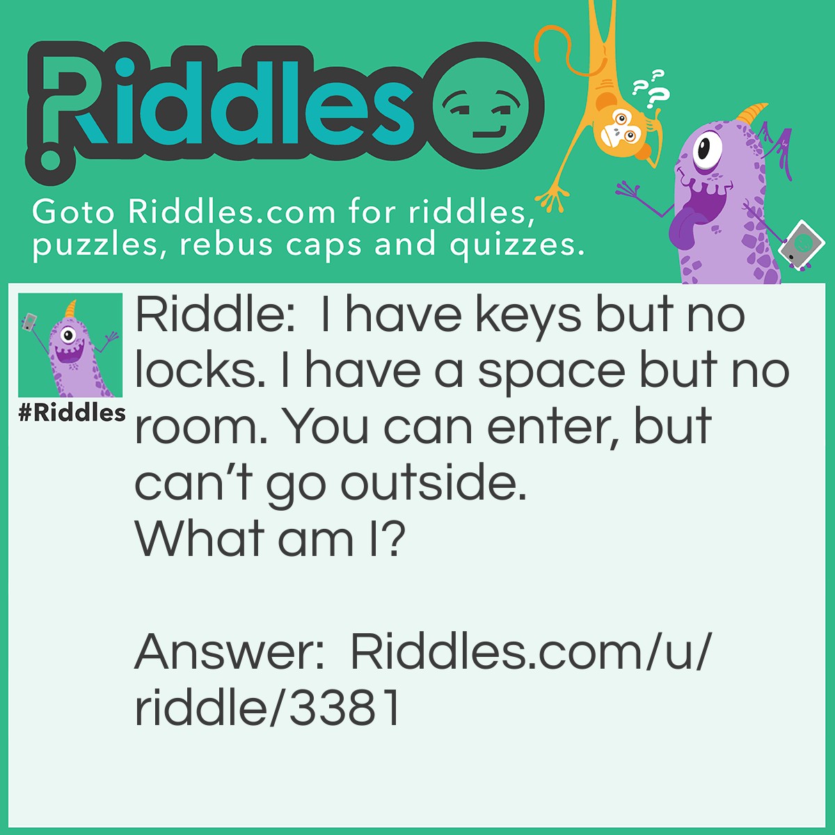 Riddle: I have keys but no locks. I have a space but no room. You can enter, but can't go outside. What am I? Answer: I am a keyboard.