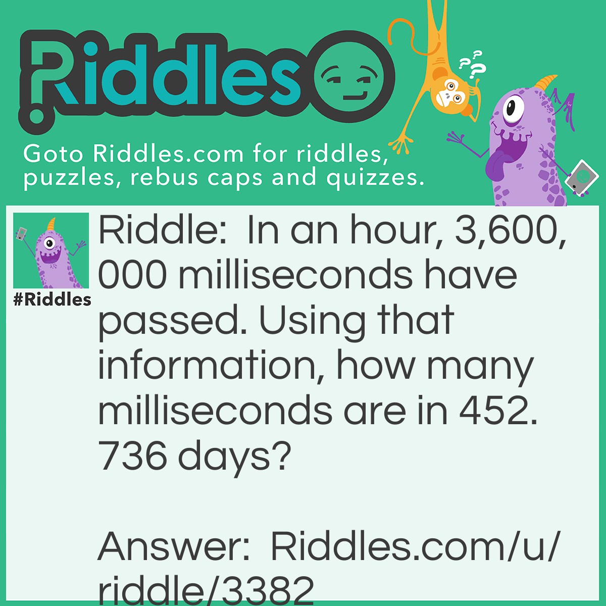 Riddle: In an hour, 3,600,000 milliseconds have passed. Using that information, how many milliseconds are in 452.736 days? Answer: 39,116,390,400 milliseconds in the period of time.