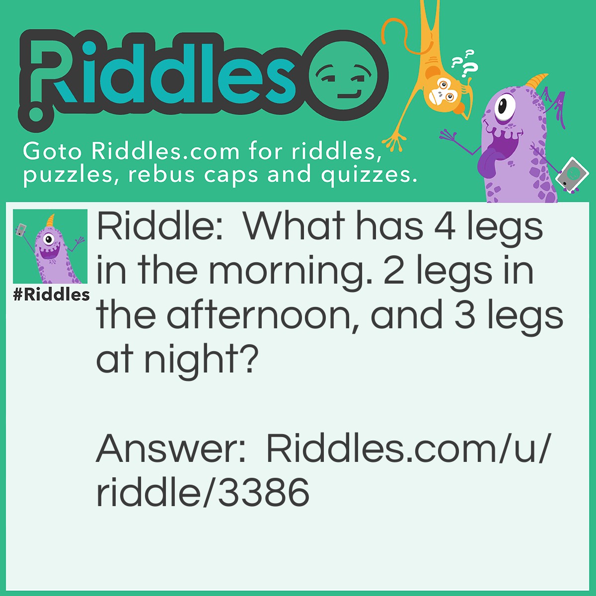 Riddle: What has 4 legs in the morning. 2 legs in the afternoon, and 3 legs at night? Answer: Man. He crawls when a baby, walks on two legs, than has a cain when old.