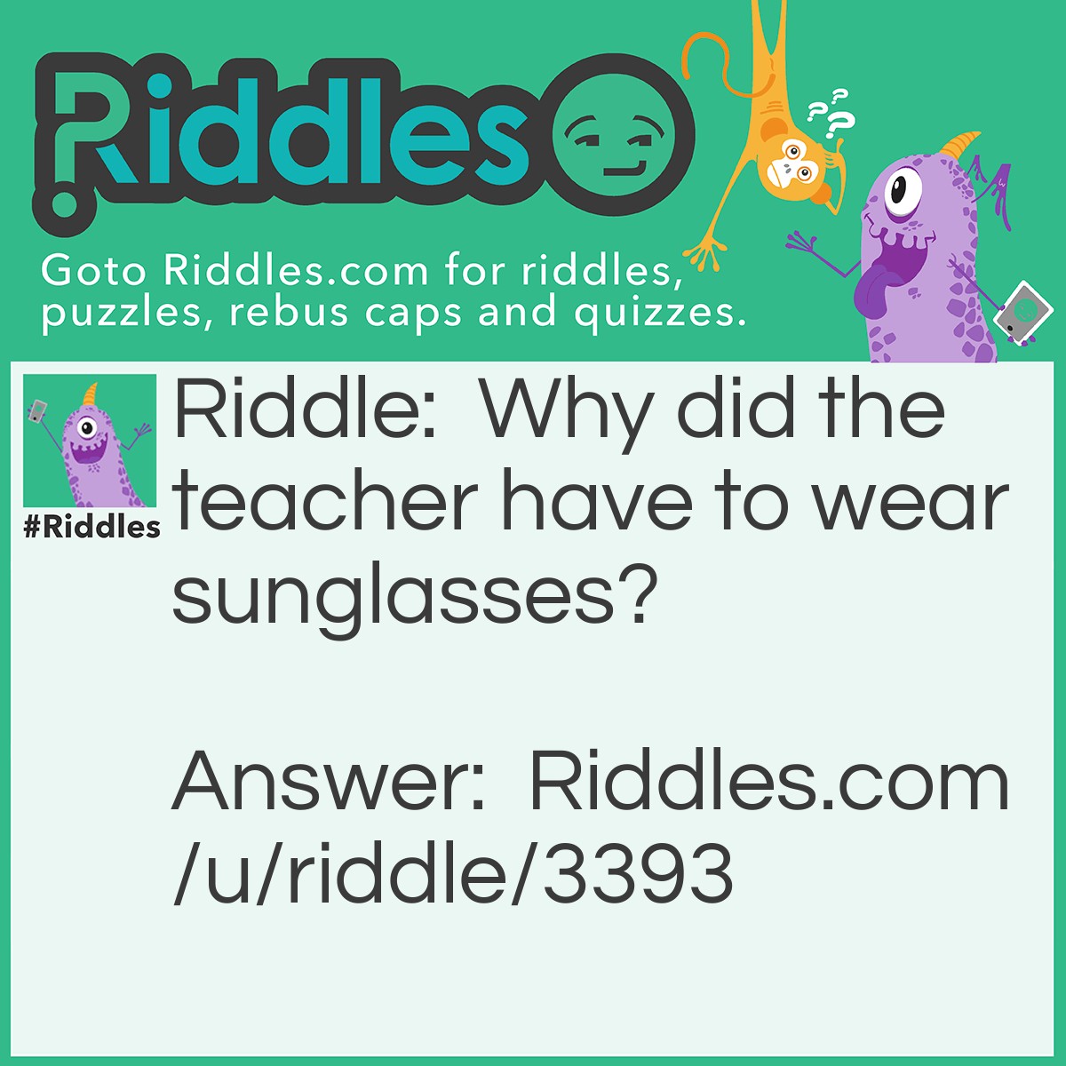 Riddle: Why did the teacher have to wear sunglasses? Answer: Because his pupils were so bright! :)