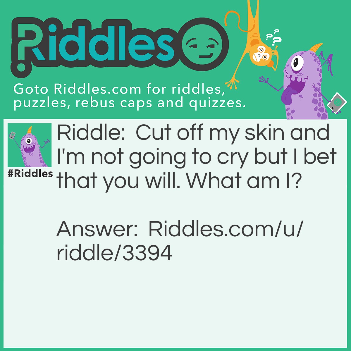 Riddle: Cut off my skin and I'm not going to cry but I bet that you will. What am I? Answer: An onion.