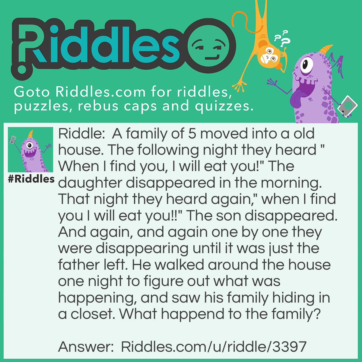 Riddle: A family of 5 moved into a old house. The following night they heard "When I find you, I will eat you!" The daughter disappeared in the morning. That night they heard again," when I find you I will eat you!!" The son disappeared. And again, and again one by one they were disappearing until it was just the father left. He walked around the house one night to figure out what was happening, and saw his family hiding in a closet. What happend to the family? Answer: The family walked out of the closet and they packed their stuff to get ready to leave. When they oped the door they saw an old woman picking her nose saying, "When I find you, I will eat you!"